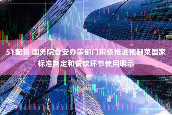 51配资 国务院食安办等部门积极推进预制菜国家标准制定和餐饮环节使用明示