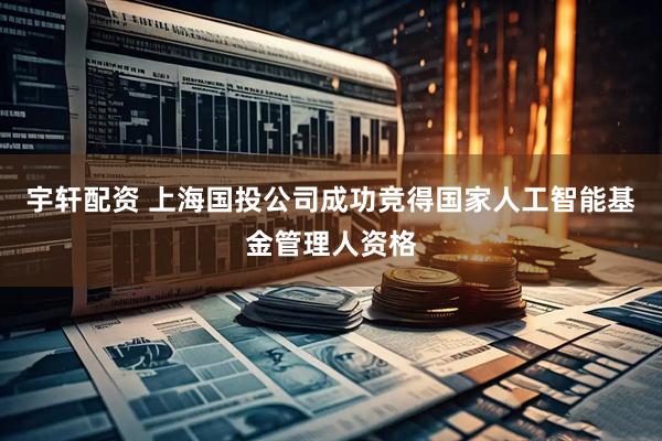 宇轩配资 上海国投公司成功竞得国家人工智能基金管理人资格