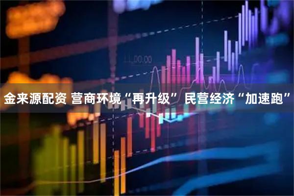 金来源配资 营商环境“再升级” 民营经济“加速跑”