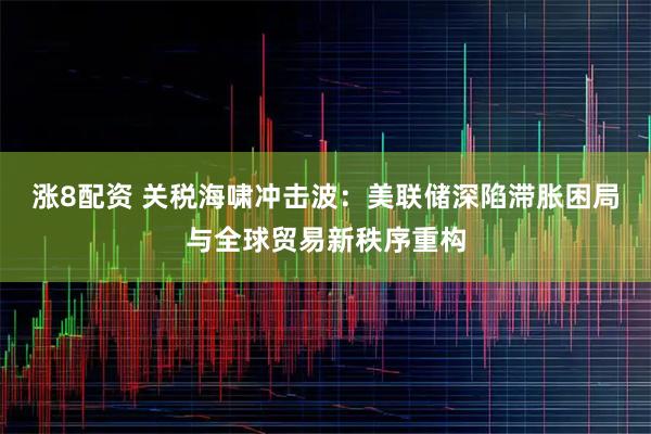 涨8配资 关税海啸冲击波：美联储深陷滞胀困局与全球贸易新秩序重构