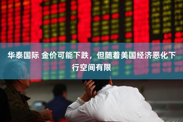 华泰国际 金价可能下跌，但随着美国经济恶化下行空间有限