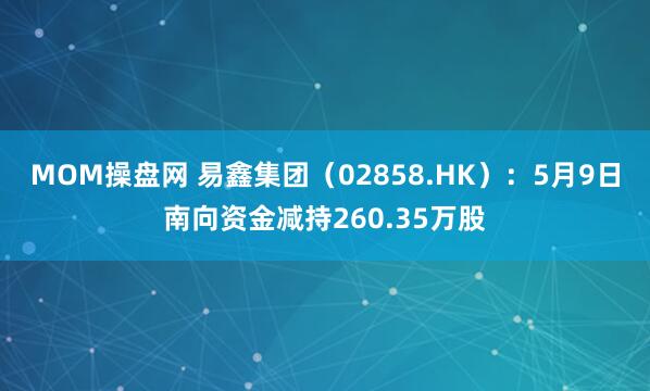 MOM操盘网 易鑫集团（02858.HK）：5月9日南向资金减持260.35万股