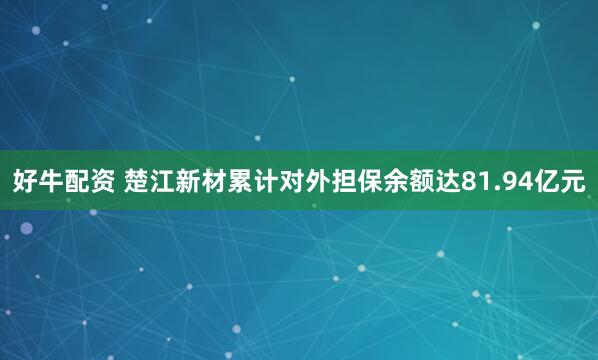 好牛配资 楚江新材累计对外担保余额达81.94亿元