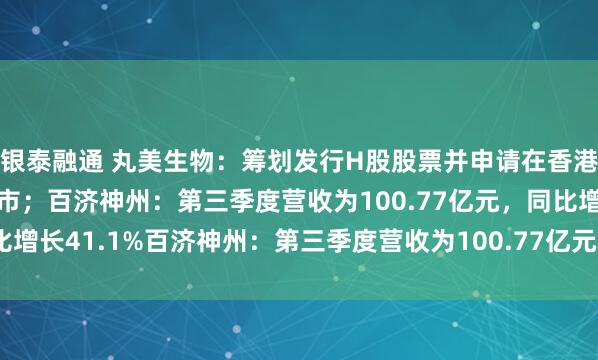 银泰融通 丸美生物：筹划发行H股股票并申请在香港联合交易所有限公司上市；百济神州：第三季度营收为100.77亿元，同比增长41.1%百济神州：第三季度营收为100.77亿元，同比增长41.1%
