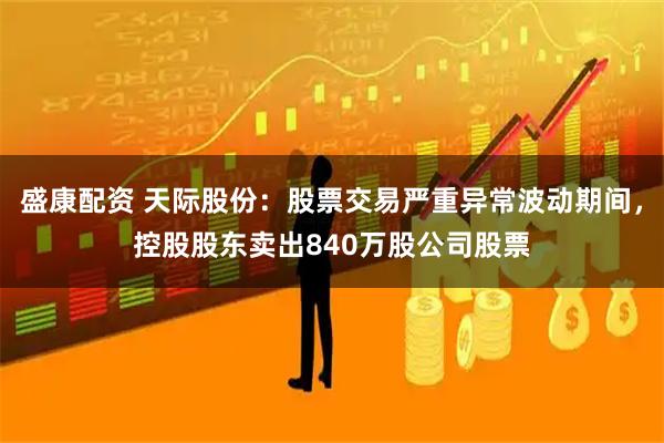 盛康配资 天际股份：股票交易严重异常波动期间，控股股东卖出840万股公司股票