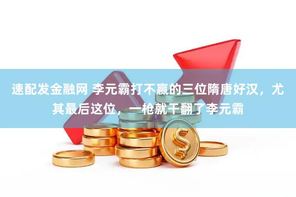 速配发金融网 李元霸打不赢的三位隋唐好汉，尤其最后这位，一枪就干翻了李元霸