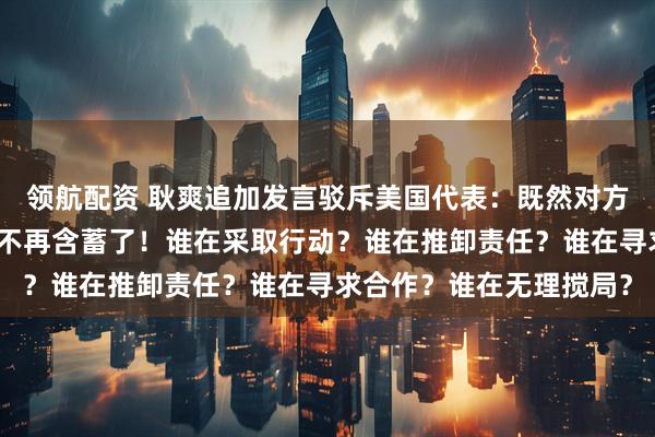 领航配资 耿爽追加发言驳斥美国代表:既然对方直接点名了,那我也就不再含蓄了!谁在采取行动?谁在推卸责任?谁在寻求合作?谁在无理搅局?