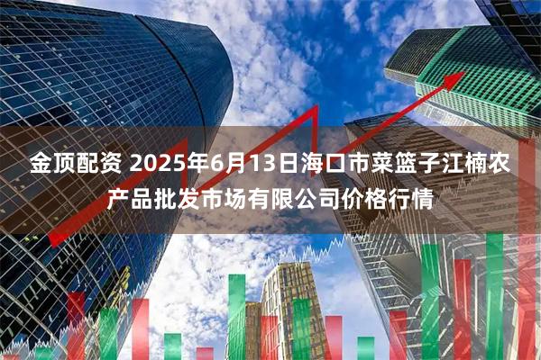 金顶配资 2025年6月13日海口市菜篮子江楠农产品批发市场有限公司价格行情
