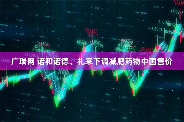 广瑞网 诺和诺德、礼来下调减肥药物中国售价