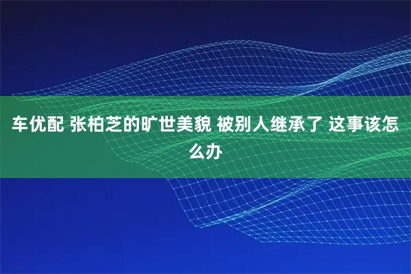 车优配 张柏芝的旷世美貌 被别人继承了 这事该怎么办
