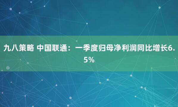 九八策略 中国联通：一季度归母净利润同比增长6.5%
