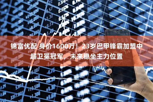 锦富优配 身价1600万！23岁巴甲锋霸加盟中超卫冕冠军，未来稳坐主力位置