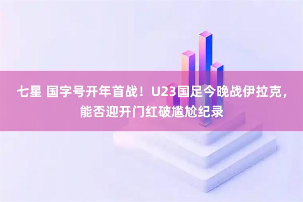 七星 国字号开年首战！U23国足今晚战伊拉克，能否迎开门红破尴尬纪录