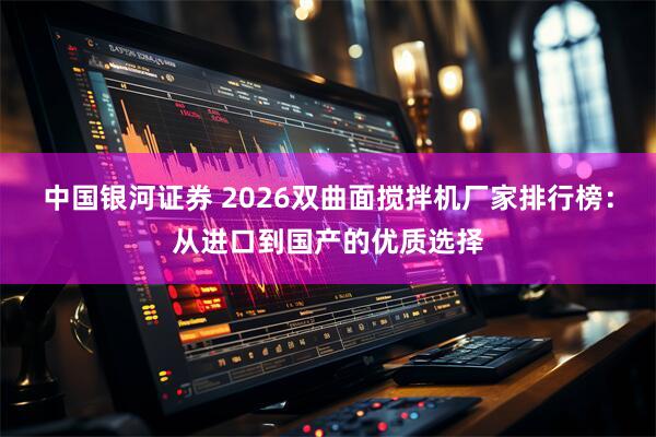中国银河证券 2026双曲面搅拌机厂家排行榜：从进口到国产的优质选择