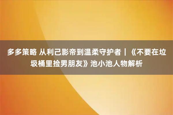 多多策略 从利己影帝到温柔守护者|《不要在垃圾桶里捡男朋友》池小池人物解析