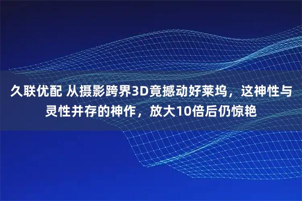 久联优配 从摄影跨界3D竟撼动好莱坞，这神性与灵性并存的神作，放大10倍后仍惊艳