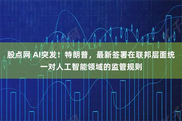 股点网 AI突发！特朗普，最新签署在联邦层面统一对人工智能领域的监管规则