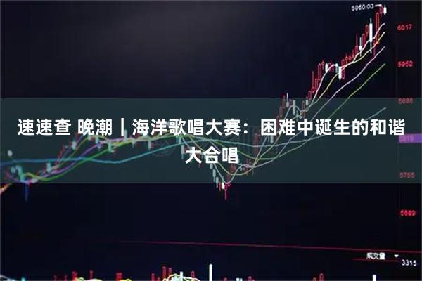 速速查 晚潮｜海洋歌唱大赛：困难中诞生的和谐大合唱
