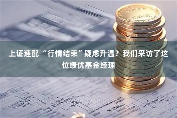 上证速配 “行情结束”疑虑升温？我们采访了这位绩优基金经理