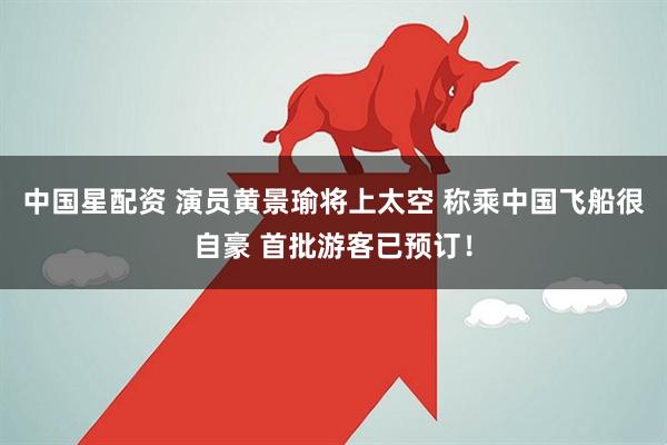 中国星配资 演员黄景瑜将上太空 称乘中国飞船很自豪 首批游客已预订！